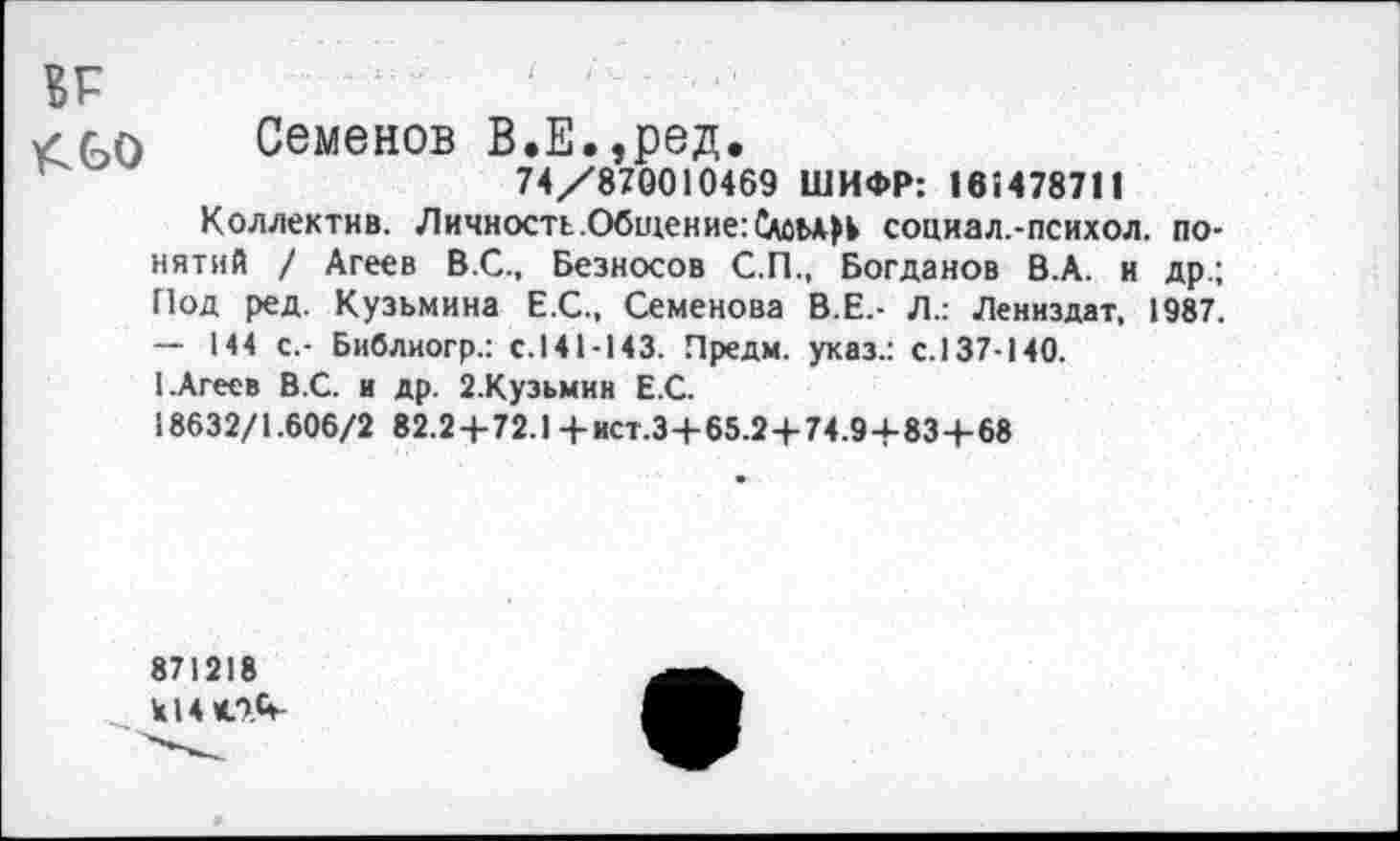 ﻿в г
✓ Семенов В.Е.,ред.
74/870010469 ШИФР: 161478711
Коллектив. Личность.Общение:	социал.-психол. по-
нятий / Агеев В.С., Безносов С.П., Богданов В.А. и др.; Под ред. Кузьмина Е.С., Семенова В.Е.- Л.: Лениздат, 1987. — 144 с.- Библиогр.: с.141-143. Предм. указ.: с.137-140.
I.Агеев В.С. и др. 2.Кузьмин Е.С.
18632/1.606/2 82.2+72.1 +ист.З+65.2-|-74.9+83-Ь68
871218 Ы4